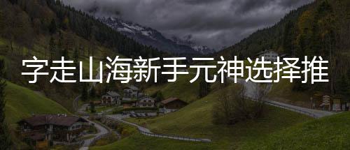 字走推荐新手选择元神攻略山海